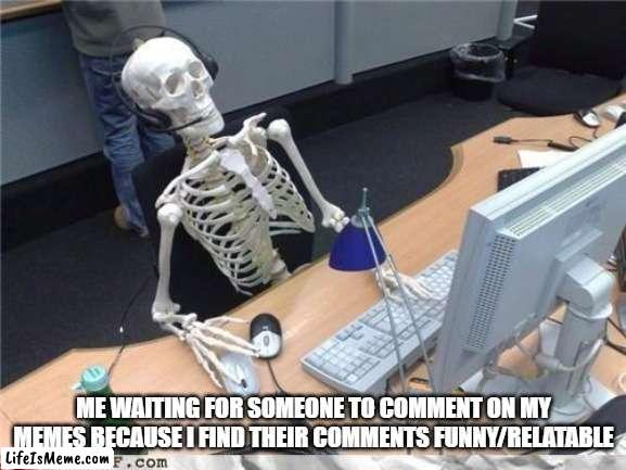 I like what you say more than what you give | ME WAITING FOR SOMEONE TO COMMENT ON MY MEMES BECAUSE I FIND THEIR COMMENTS FUNNY/RELATABLE | image tagged in waiting skeleton | made w/ Lifeismeme meme maker