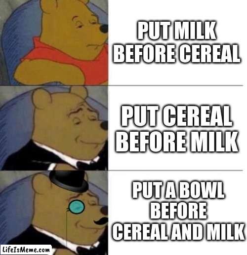 Cereal and milk!!!!!! | PUT MILK BEFORE CEREAL; PUT CEREAL BEFORE MILK; PUT A BOWL BEFORE CEREAL AND MILK | image tagged in tuxedo winnie the pooh 3 panel,milk,cereal | made w/ Lifeismeme meme maker