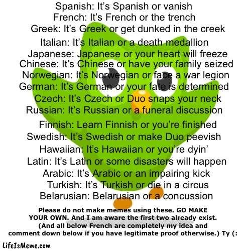 Say these to your friends | Spanish: It’s Spanish or vanish; French: It’s French or the trench; Greek: It’s Greek or get dunked in the creek; Italian: It’s Italian or a death medallion; Japanese: Japanese or your heart will freeze; Chinese: It’s Chinese or have your family seized; Norwegian: It’s Norwegian or face a war legion; German: It’s German or your fate is determined; Czech: It’s Czech or Duo snaps your neck; Russian: It’s Russian or a funeral discussion; Finnish: Learn Finnish or you’re finished; Swedish: It’s Swedish or make Duo peevish; Hawaiian: It’s Hawaiian or you’re dyin’; Latin: It’s Latin or some disasters will happen; Arabic: It’s Arabic or an impairing kick; Turkish: It’s Turkish or die in a circus; Belarusian: Belarusian or a concussion; Please do not make memes using these. GO MAKE YOUR OWN. And I am aware the first two already exist. (And all below French are completely my idea and comment down below if you have legitimate proof otherwise.) Ty (: | image tagged in duolingo,language,funny,rhymes,poetry,memes | made w/ Lifeismeme meme maker