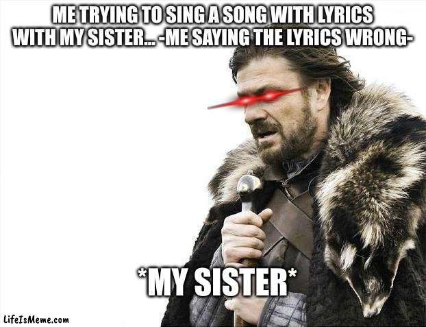 My sister is going to bury me alive!!! | ME TRYING TO SING A SONG WITH LYRICS WITH MY SISTER... -ME SAYING THE LYRICS WRONG-; *MY SISTER* | image tagged in memes,brace yourselves x is coming | made w/ Lifeismeme meme maker