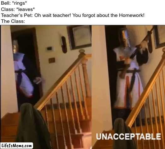 Don’t Remind the Teacher About the Homework or Else your gonna have a Bad time! | Bell: *rings*
Class: *leaves*
Teacher’s Pet: Oh wait teacher! You forgot about the Homework!
The Class: | image tagged in unacceptable,memes,funny,school,school meme,homework | made w/ Lifeismeme meme maker