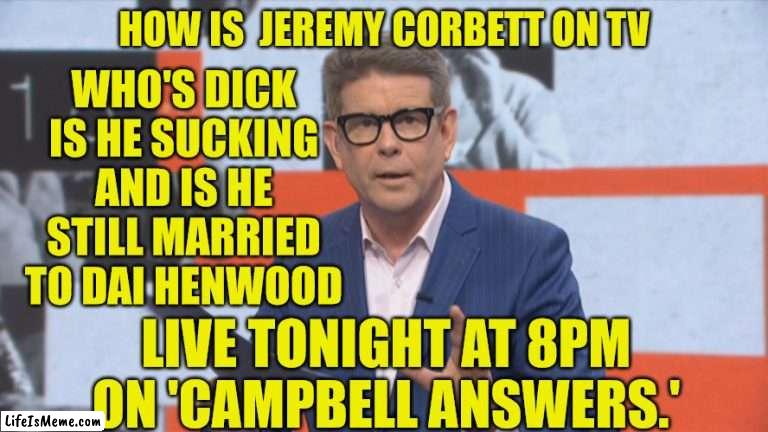 john campbell | HOW IS  JEREMY CORBETT ON TV; WHO'S DICK IS HE SUCKING AND IS HE STILL MARRIED TO DAI HENWOOD; LIVE TONIGHT AT 8PM ON 'CAMPBELL ANSWERS.' | image tagged in reality tv,new zealand,true story,bro | made w/ Lifeismeme meme maker