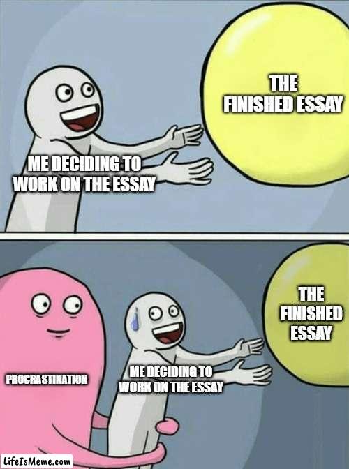 me and my essay | THE FINISHED ESSAY; ME DECIDING TO WORK ON THE ESSAY; THE FINISHED ESSAY; PROCRASTINATION; ME DECIDING TO WORK ON THE ESSAY | image tagged in memes,running away balloon | made w/ Lifeismeme meme maker