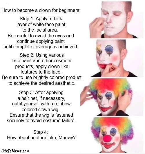 How to become a clown for beginners | How to become a clown for beginners:; Step 1: Apply a thick layer of white face paint to the facial area. 
Be careful to avoid the eyes and continue applying paint until complete coverage is achieved. Step 2: Using various face paint and other cosmetic products, apply clown-like features to the face. 
Be sure to use brightly colored product to achieve the desired aesthetic. Step 3: After applying a hair net, if necessary, outfit yourself with a rainbow colored clown wig. 
Ensure that the wig is fastened securely to avoid costume failure. Step 4: 
How about another joke, Murray? | image tagged in memes,clown applying makeup | made w/ Lifeismeme meme maker