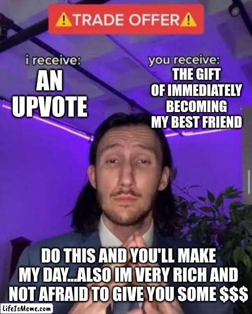 please upvote it means alot | THE GIFT OF IMMEDIATELY BECOMING MY BEST FRIEND; AN UPVOTE; DO THIS AND YOU'LL MAKE MY DAY...ALSO IM VERY RICH AND NOT AFRAID TO GIVE YOU SOME $$$ | image tagged in i receive you receive,make my day,upvote please,filthy rich | made w/ Lifeismeme meme maker