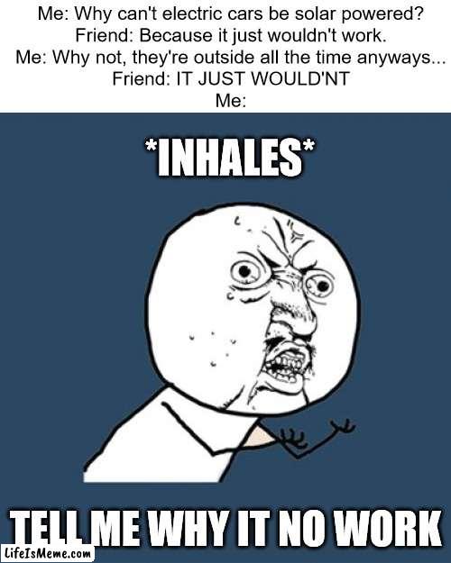 WHY IT NO WORK | Me: Why can't electric cars be solar powered?
Friend: Because it just wouldn't work.
Me: Why not, they're outside all the time anyways...
Friend: IT JUST WOULD'NT
Me:; *INHALES*; TELL ME WHY IT NO WORK | image tagged in memes,y u no | made w/ Lifeismeme meme maker