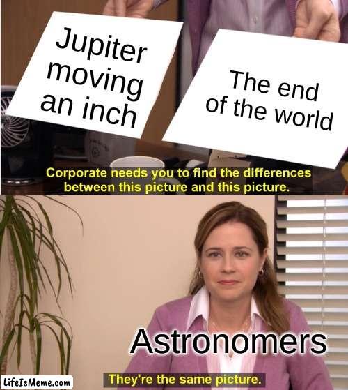 Meme #4 | Jupiter moving an inch; The end of the world; Astronomers | image tagged in memes,they're the same picture | made w/ Lifeismeme meme maker