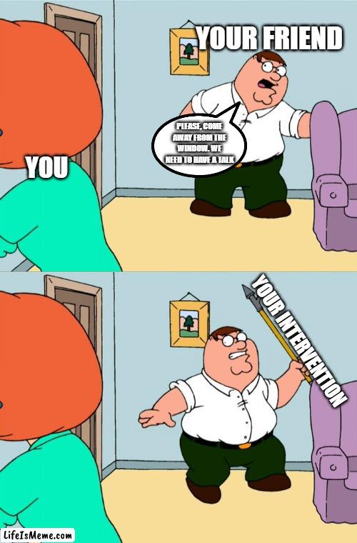 You have a problem. And your friends have just the solution to solve it. | YOUR FRIEND; PLEASE, COME AWAY FROM THE WINDOW. WE NEED TO HAVE A TALK; YOU; YOUR INTERVENTION | image tagged in family guy,intervention | made w/ Lifeismeme meme maker