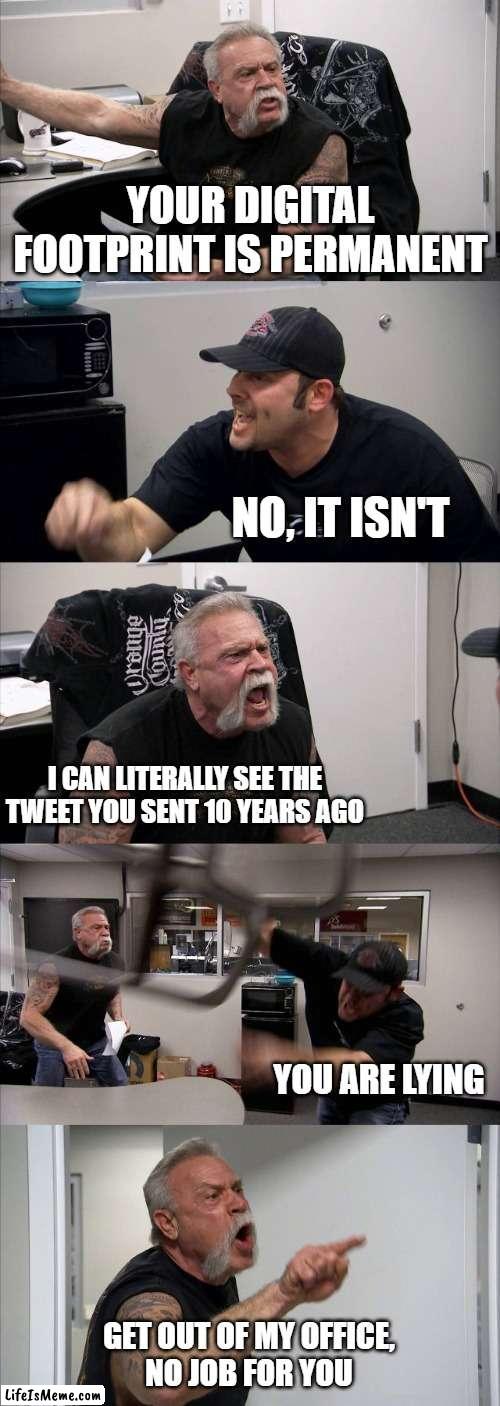 a meme I had to do | YOUR DIGITAL FOOTPRINT IS PERMANENT; NO, IT ISN'T; I CAN LITERALLY SEE THE TWEET YOU SENT 10 YEARS AGO; YOU ARE LYING; GET OUT OF MY OFFICE,
NO JOB FOR YOU | image tagged in memes,american chopper argument | made w/ Lifeismeme meme maker