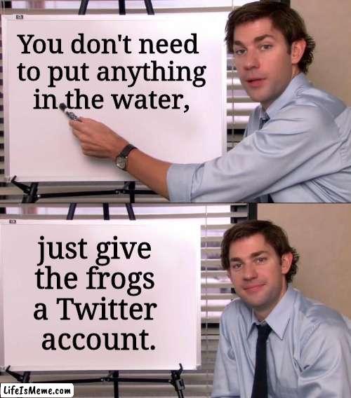 Jim Halpert Explains | You don't need 
to put anything in the water, just give 
the frogs 
a Twitter 
account. | image tagged in jim halpert explains | made w/ Lifeismeme meme maker