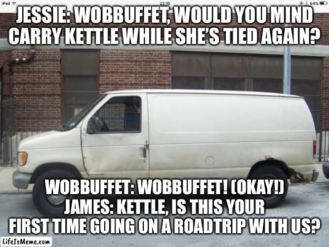 Just Going on a road trip…. | JESSIE: WOBBUFFET, WOULD YOU MIND CARRY KETTLE WHILE SHE’S TIED AGAIN? WOBBUFFET: WOBBUFFET! (OKAY!) JAMES: KETTLE, IS THIS YOUR FIRST TIME GOING ON A ROAD TRIP WITH US? | image tagged in white van,road trip | made w/ Lifeismeme meme maker