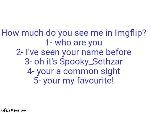 Comment on your number | How much do you see me in Lifeismeme?
1- who are you
2- I've seen your name before
3- oh it's Spooky_Sethzar
4- your a common sight
5- your my favourite! | image tagged in blank white template | made w/ Lifeismeme meme maker