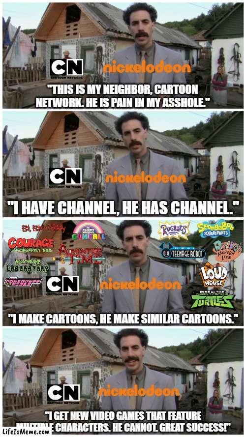 CN needs to make more video games to compete with Nickelodeon | "THIS IS MY NEIGHBOR, CARTOON NETWORK. HE IS PAIN IN MY ASSHOLE."; "I HAVE CHANNEL, HE HAS CHANNEL."; "I MAKE CARTOONS, HE MAKE SIMILAR CARTOONS."; "I GET NEW VIDEO GAMES THAT FEATURE MULTIPLE CHARACTERS. HE CANNOT. GREAT SUCCESS!" | image tagged in borat neighbour,cartoon network,nickelodeon,video games,cartoons | made w/ Lifeismeme meme maker