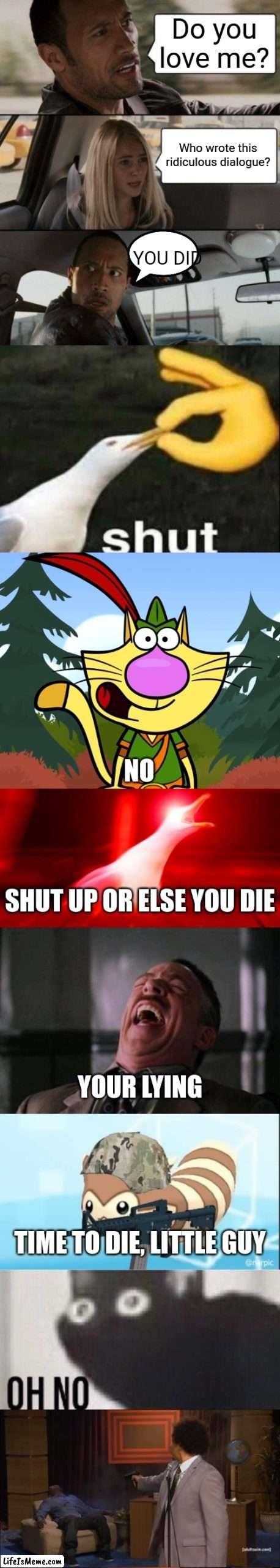 The ridiculously long meme | Do you love me? Who wrote this ridiculous dialogue? YOU DID; NO; SHUT UP OR ELSE YOU DIE; YOUR LYING; TIME TO DIE, LITTLE GUY | image tagged in memes,the rock driving,shut,no way nature cat,inhalin seagull,ha ha ha ha | made w/ Lifeismeme meme maker