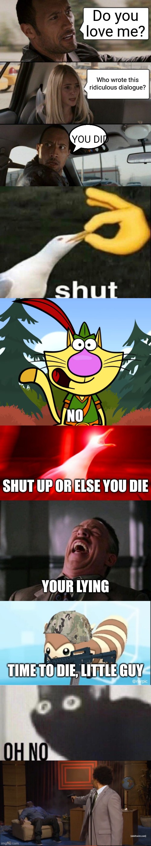 The ridiculously long meme | Do you love me? Who wrote this ridiculous dialogue? YOU DID; NO; SHUT UP OR ELSE YOU DIE; YOUR LYING; TIME TO DIE, LITTLE GUY | image tagged in memes,the rock driving,shut,no way nature cat,inhalin seagull,ha ha ha ha | made w/ Lifeismeme meme maker