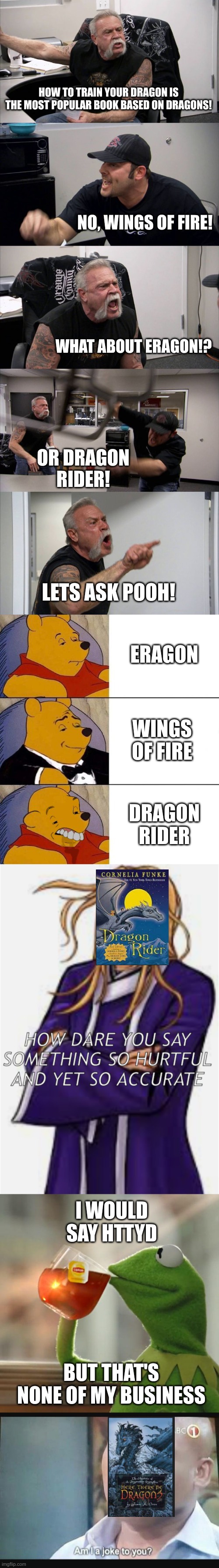 most popular dragon book | HOW TO TRAIN YOUR DRAGON IS THE MOST POPULAR BOOK BASED ON DRAGONS! NO, WINGS OF FIRE! WHAT ABOUT ERAGON!? OR DRAGON RIDER! LETS ASK POOH! ERAGON; WINGS OF FIRE; DRAGON RIDER; I WOULD SAY HTTYD; BUT THAT'S NONE OF MY BUSINESS | image tagged in american chopper argument,best better blurst,wings of fire,dragon rider,here there be dragons,httyd | made w/ Lifeismeme meme maker