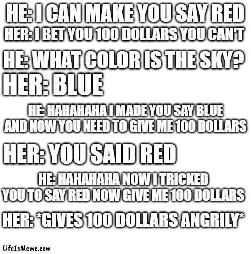 The moral is NEVER BET ANYTHING! | HE: I CAN MAKE YOU SAY RED; HER: I BET YOU 100 DOLLARS YOU CAN'T; HE: WHAT COLOR IS THE SKY? HER: BLUE; HE: HAHAHAHA I MADE YOU SAY BLUE AND NOW YOU NEED TO GIVE ME 100 DOLLARS; HER: YOU SAID RED; HE: HAHAHAHA NOW I TRICKED YOU TO SAY RED NOW GIVE ME 100 DOLLARS; HER: *GIVES 100 DOLLARS ANGRILY* | image tagged in money | made w/ Lifeismeme meme maker