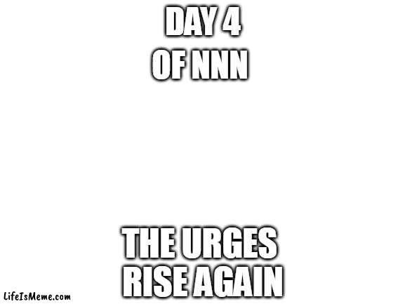 day 4 hmmmm | DAY 4; OF NNN; THE URGES 
RISE AGAIN | image tagged in blank white template | made w/ Lifeismeme meme maker