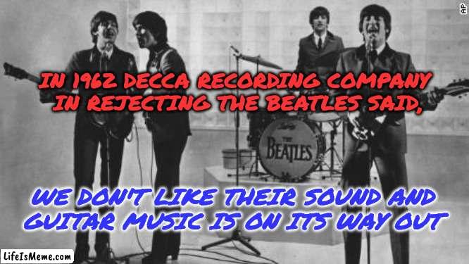 The Beatles Rejected | IN 1962 DECCA RECORDING COMPANY 
IN REJECTING THE BEATLES SAID, WE DON'T LIKE THEIR SOUND AND
GUITAR MUSIC IS ON ITS WAY OUT | image tagged in the beatles,record,rejected,sound,guitars,music | made w/ Lifeismeme meme maker