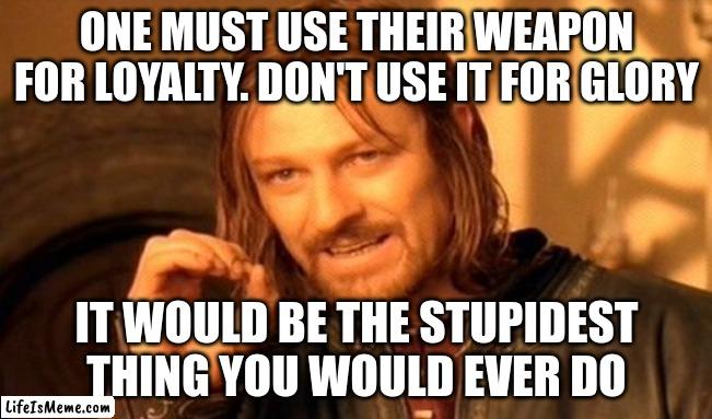 Loyalty | ONE MUST USE THEIR WEAPON FOR LOYALTY. DON'T USE IT FOR GLORY; IT WOULD BE THE STUPIDEST THING YOU WOULD EVER DO | image tagged in memes,one does not simply | made w/ Lifeismeme meme maker