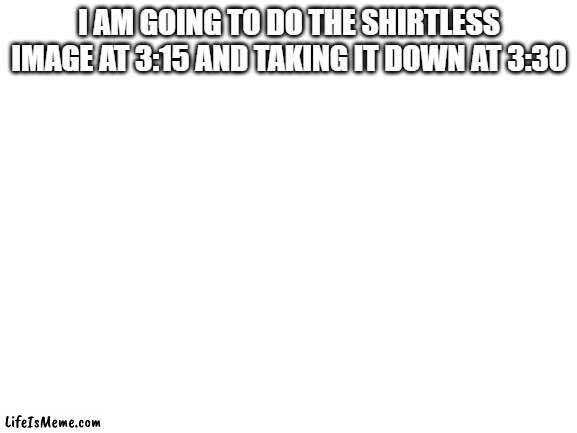 i cannot belive you guys | I AM GOING TO DO THE SHIRTLESS IMAGE AT 3:15 AND TAKING IT DOWN AT 3:30 | image tagged in blank white template,shirtless | made w/ Lifeismeme meme maker