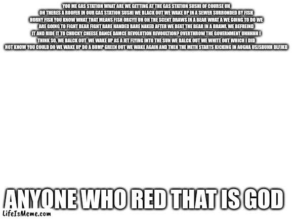 read it, you cant | YOU ME GAS STATION WHAT ARE WE GETTING AT THE GAS STATION SUSHI OF COURSE UH OH THERES A ROOFER IN OUR GAS STATION SUSHI WE BLACK OUT WE WAKE UP IN A SEWER SURRONDED BY FISH HORNY FISH YOU KNOW WHAT THAT MEANS FISH ORGY!! UH OH THE SCENT DRAWS IN A BEAR WHAT A WE GOING TO DO WE ARE GOING TO FIGHT BEAR FIGHT BARE HANDED BARE NAKED AFTER WE BEAT THE BEAR IN A BRAWL WE BEFREIND IT AND RIDE IT TO CHUCKY CHEESE DANCE DAMCE REVOLUTION REVOULTION? OVERTHROW THE GOVERNMENT UHHHHH I THINK SO. WE BALCK OUT  WE WAKE UP AS A JET FLYING INTO THE SUN WE BALCK OUT WE WHITE OUT WHICH I DID NOT KNOW YOU COULD DO WE WAKE UP DO A BUMP GREEN OUT WE WAKE AGAIN AND THEN THE METH STARTS KICKING IN AUGHA USJSBUHH DLFJKD; ANYONE WHO RED THAT IS GOD | image tagged in blank white template | made w/ Lifeismeme meme maker