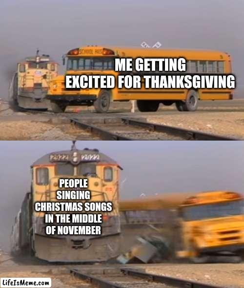 insanity | ME GETTING EXCITED FOR THANKSGIVING; PEOPLE SINGING CHRISTMAS SONGS IN THE MIDDLE OF NOVEMBER | image tagged in a train hitting a school bus,please help me | made w/ Lifeismeme meme maker