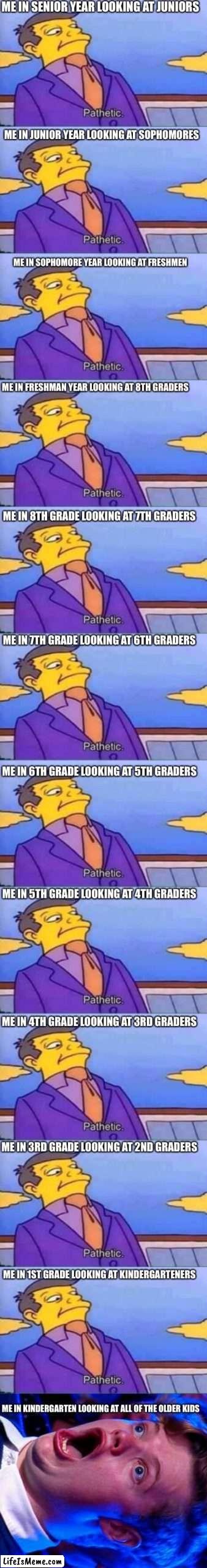 I did a funny | ME IN SENIOR YEAR LOOKING AT JUNIORS; ME IN JUNIOR YEAR LOOKING AT SOPHOMORES; ME IN SOPHOMORE YEAR LOOKING AT FRESHMEN; ME IN FRESHMAN YEAR LOOKING AT 8TH GRADERS; ME IN 8TH GRADE LOOKING AT 7TH GRADERS; ME IN 7TH GRADE LOOKING AT 6TH GRADERS; ME IN 6TH GRADE LOOKING AT 5TH GRADERS; ME IN 5TH GRADE LOOKING AT 4TH GRADERS; ME IN 4TH GRADE LOOKING AT 3RD GRADERS; ME IN 3RD GRADE LOOKING AT 2ND GRADERS; ME IN 1ST GRADE LOOKING AT KINDERGARTENERS; ME IN KINDERGARTEN LOOKING AT ALL OF THE OLDER KIDS | image tagged in skinner pathetic,amazed magikarp,school | made w/ Lifeismeme meme maker