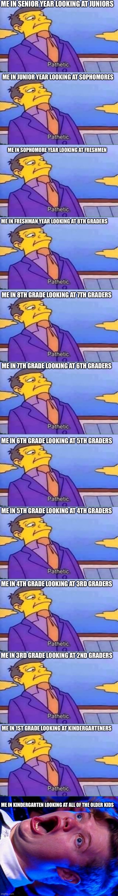 I did a funny | ME IN SENIOR YEAR LOOKING AT JUNIORS; ME IN JUNIOR YEAR LOOKING AT SOPHOMORES; ME IN SOPHOMORE YEAR LOOKING AT FRESHMEN; ME IN FRESHMAN YEAR LOOKING AT 8TH GRADERS; ME IN 8TH GRADE LOOKING AT 7TH GRADERS; ME IN 7TH GRADE LOOKING AT 6TH GRADERS; ME IN 6TH GRADE LOOKING AT 5TH GRADERS; ME IN 5TH GRADE LOOKING AT 4TH GRADERS; ME IN 4TH GRADE LOOKING AT 3RD GRADERS; ME IN 3RD GRADE LOOKING AT 2ND GRADERS; ME IN 1ST GRADE LOOKING AT KINDERGARTENERS; ME IN KINDERGARTEN LOOKING AT ALL OF THE OLDER KIDS | image tagged in skinner pathetic,amazed magikarp,school | made w/ Lifeismeme meme maker