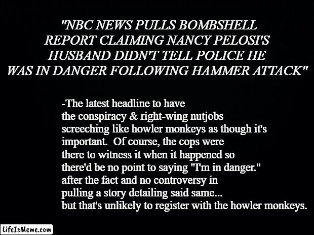 There was a song back in the '80s titled "Dirty Laundry"... | "NBC NEWS PULLS BOMBSHELL REPORT CLAIMING NANCY PELOSI'S HUSBAND DIDN'T TELL POLICE HE WAS IN DANGER FOLLOWING HAMMER ATTACK"; -The latest headline to have the conspiracy & right-wing nutjobs screeching like howler monkeys as though it's important.  Of course, the cops were there to witness it when it happened so there'd be no point to saying "I'm in danger." after the fact and no controversy in pulling a story detailing said same...  but that's unlikely to register with the howler monkeys. | image tagged in black background | made w/ Lifeismeme meme maker