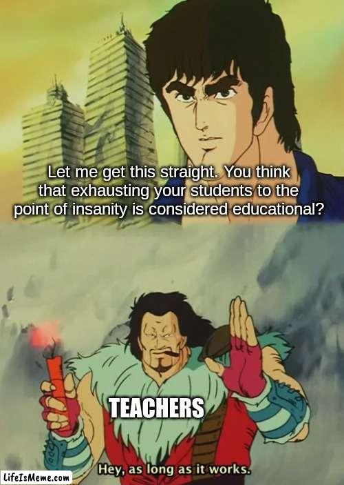 It doesn't work. Teachers are f***ing stupid. | Let me get this straight. You think that exhausting your students to the point of insanity is considered educational? TEACHERS | image tagged in hey as long as it works,memes,funny memes,school meme,dank memes | made w/ Lifeismeme meme maker