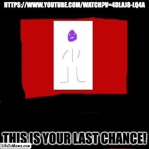 He Is Very Serious! | HTTPS://WWW.YOUTUBE.COM/WATCH?V=4DLAJ8-LQ4A; THIS IS YOUR LAST CHANCE! | image tagged in memes,blank transparent square | made w/ Lifeismeme meme maker