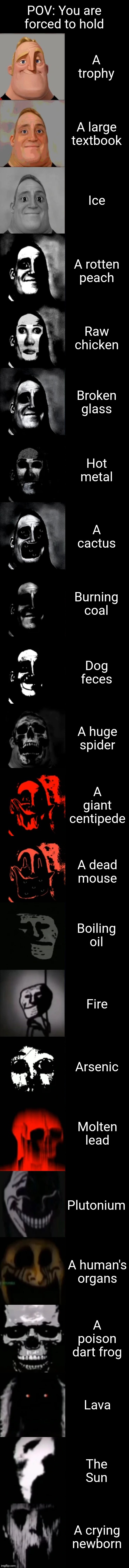 I would take anything over a crying newborn! | POV: You are forced to hold; A trophy; A large textbook; Ice; A rotten peach; Raw chicken; Broken glass; Hot metal; A cactus; Burning coal; Dog feces; A huge spider; A giant centipede; A dead mouse; Boiling oil; Fire; Arsenic; Molten lead; Plutonium; A human's organs; A poison dart frog; Lava; The Sun; A crying newborn | image tagged in mr incredible becoming uncanny extended hd | made w/ Lifeismeme meme maker