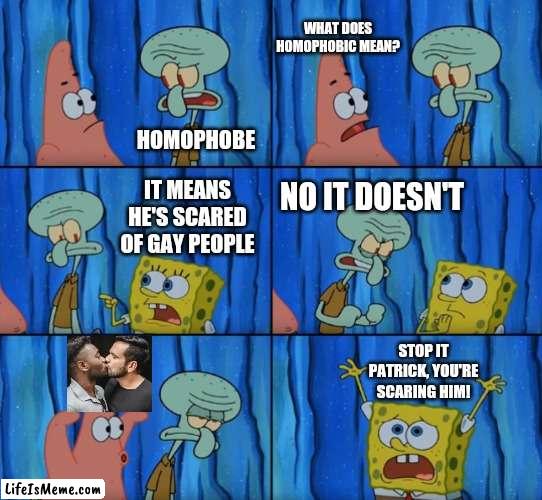 he scare :(( | WHAT DOES HOMOPHOBIC MEAN? HOMOPHOBE; IT MEANS HE'S SCARED OF GAY PEOPLE; NO IT DOESN'T; STOP IT PATRICK, YOU'RE SCARING HIM! | image tagged in stop it patrick you're scaring him correct text boxes,gay,spongebob,patrick,squidward | made w/ Lifeismeme meme maker