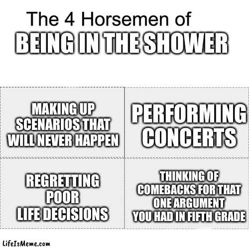 it really do be like that tho | BEING IN THE SHOWER; MAKING UP SCENARIOS THAT WILL NEVER HAPPEN; PERFORMING CONCERTS; THINKING OF COMEBACKS FOR THAT ONE ARGUMENT YOU HAD IN FIFTH GRADE; REGRETTING POOR LIFE DECISIONS | image tagged in four horsemen,shower,memes,dank memes,relatable | made w/ Lifeismeme meme maker