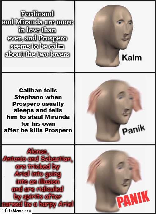 The Tempest in a Nutshell part two electric boogaloo | Ferdinand and Miranda are more in love than ever, and Prospero seems to be calm about the two lovers; Caliban tells Stephano when Prospero usually sleeps and tells him to steal Miranda for his own after he kills Prospero; Alonso, Antonio and Sebastian, are tricked by Ariel into going into an illusion and are ridiculed by spirits after cursed by a harpy Ariel; PANIK | image tagged in kalm panik panik,the tempest,shakespeare,we've been tricked,funny | made w/ Lifeismeme meme maker