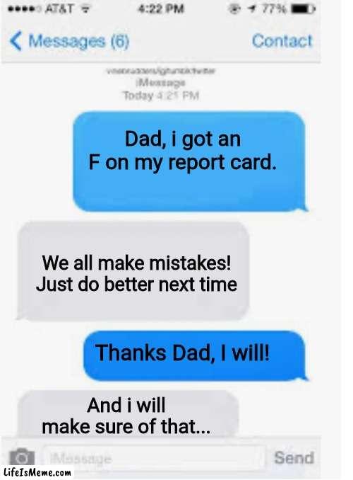 Why do I hear boss music? | Dad, i got an F on my report card. We all make mistakes! Just do better next time; Thanks Dad, I will! And i will make sure of that... | image tagged in blank text conversation,report card,dad,grades | made w/ Lifeismeme meme maker