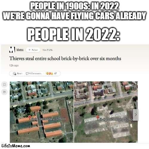 what like im just like you know like what the hell | PEOPLE IN 1900S: IN 2022 WE'RE GONNA HAVE FLYING CARS ALREADY; PEOPLE IN 2022: | image tagged in memes,funny,future,faith in humanity,what the hell happened here | made w/ Lifeismeme meme maker