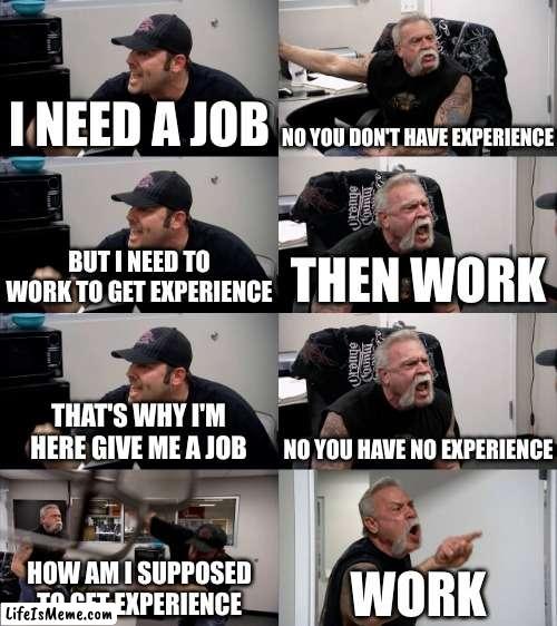 getting a job be like | I NEED A JOB; NO YOU DON'T HAVE EXPERIENCE; BUT I NEED TO WORK TO GET EXPERIENCE; THEN WORK; THAT'S WHY I'M HERE GIVE ME A JOB; NO YOU HAVE NO EXPERIENCE; HOW AM I SUPPOSED TO GET EXPERIENCE; WORK | image tagged in american chopper extended,relatable,annoying,american chopper argument,job interview,jobs | made w/ Lifeismeme meme maker