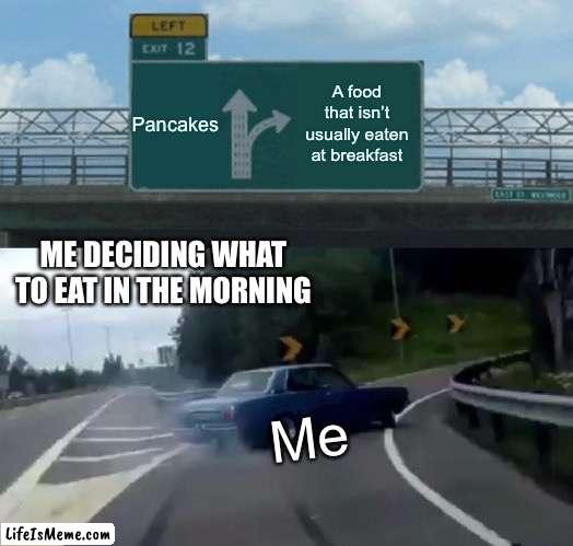 Choosing breakfast be like | Pancakes; A food that isn’t usually eaten at breakfast; ME DECIDING WHAT TO EAT IN THE MORNING; Me | image tagged in memes,left exit 12 off ramp | made w/ Lifeismeme meme maker