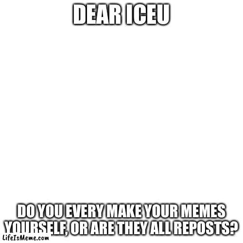 A question for iceu | DEAR ICEU; DO YOU EVERY MAKE YOUR MEMES YOURSELF, OR ARE THEY ALL REPOSTS? | image tagged in memes,blank transparent square,iceu | made w/ Lifeismeme meme maker