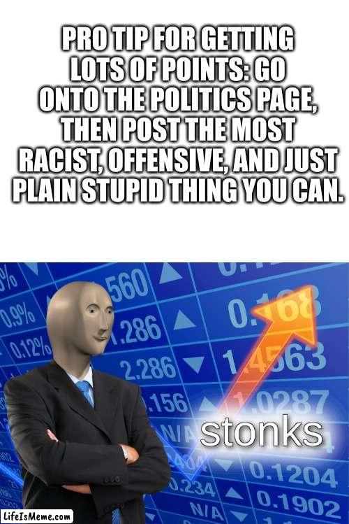 spread the info. | PRO TIP FOR GETTING LOTS OF POINTS: GO ONTO THE POLITICS PAGE, THEN POST THE MOST RACIST, OFFENSIVE, AND JUST PLAIN STUPID THING YOU CAN. | image tagged in blank white template,stonks | made w/ Lifeismeme meme maker