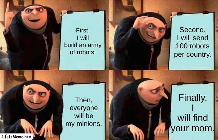 Grus world take over speech | First, I will build an army of robots. Second, I will send 100 robots per country. Then, everyone will be my minions. Finally, I will find your mom. | image tagged in memes,gru's plan | made w/ Lifeismeme meme maker