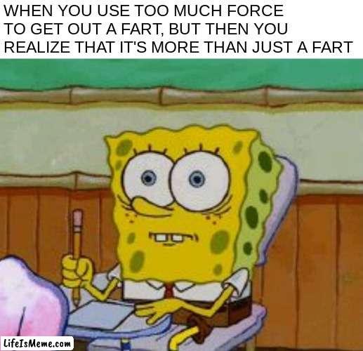 uh oh O-O | WHEN YOU USE TOO MUCH FORCE TO GET OUT A FART, BUT THEN YOU REALIZE THAT IT'S MORE THAN JUST A FART | image tagged in spongebob scared,funni,relatable | made w/ Lifeismeme meme maker