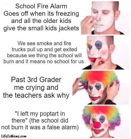 This is a true story, some kid just saw a fire in the kitchen and pulled the alarm | School Fire Alarm Goes off when its freezing and all the older kids give the small kids jackets; We see smoke and fire trucks pull up and get exited because we thing the school will burn and it means no school for us; Past 3rd Grader me crying and the teachers ask why; "I left my poptart in there" (the school did not burn it was a false alarm) | image tagged in memes,clown applying makeup | made w/ Lifeismeme meme maker