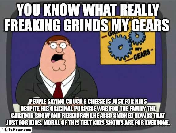 You know what really grinds my gears | YOU KNOW WHAT REALLY FREAKING GRINDS MY GEARS; PEOPLE SAYING CHUCK E CHEESE IS JUST FOR KIDS DESPITE HIS ORIGINAL PURPOSE WAS FOR THE FAMILY THE CARTOON SHOW AND RESTAURANT.HE ALSO SMOKED HOW IS THAT JUST FOR KIDS. MORAL OF THIS TEXT KIDS SHOWS ARE FOR EVERYONE. | image tagged in memes,peter griffin news,funny memes | made w/ Lifeismeme meme maker