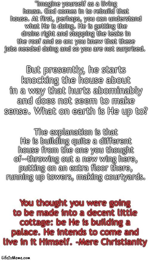 So let Him finish it. | "Imagine yourself as a living house. God comes in to rebuild that house. At first, perhaps, you can understand what He is doing. He is getting the drains right and stopping the leaks in the roof and so on: you knew that these jobs needed doing and so you are not surprised. But presently, he starts knocking the house about in a way that hurts abominably and does not seem to make sense. What on earth is He up to? The explanation is that He is building quite a different house from the one you thought of--throwing out a new wing here, putting on an extra floor there, running up towers, making courtyards. You thought you were going to be made into a decent little cottage: be He is building a palace. He intends to come and live in it Himself. -Mere Christianity | image tagged in memes,blank transparent square,blank white template | made w/ Lifeismeme meme maker