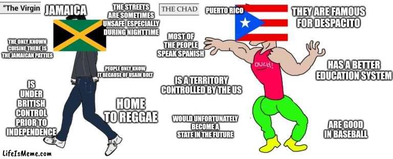 Virgin Jamaica vs Chad Puerto Rico (no offense to those living in these countries) | THE STREETS ARE SOMETIMES UNSAFE  ESPECIALLY DURING NIGHTTIME; THEY ARE FAMOUS FOR DESPACITO; JAMAICA; PUERTO RICO; MOST OF THE PEOPLE SPEAK SPANISH; THE ONLY KNOWN CUISINE THERE IS THE JAMAICAN PATTIES; HAS A BETTER EDUCATION SYSTEM; IS UNDER BRITISH CONTROL PRIOR TO INDEPENDENCE; PEOPLE ONLY KNOW IT BECAUSE OF USAIN BOLT; IS A TERRITORY CONTROLLED BY THE US; HOME TO REGGAE; WOULD UNFORTUNATELY BECOME A STATE IN THE FUTURE; ARE GOOD IN BASEBALL | image tagged in virgin and chad,memes,jamaica,puerto rico | made w/ Lifeismeme meme maker