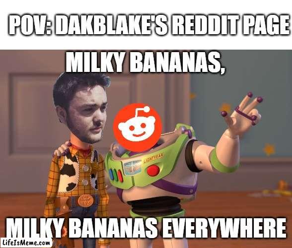 Dakblake's Reddit Page Be Like | POV: DAKBLAKE'S REDDIT PAGE; MILKY BANANAS, MILKY BANANAS EVERYWHERE | image tagged in memes,x x everywhere | made w/ Lifeismeme meme maker