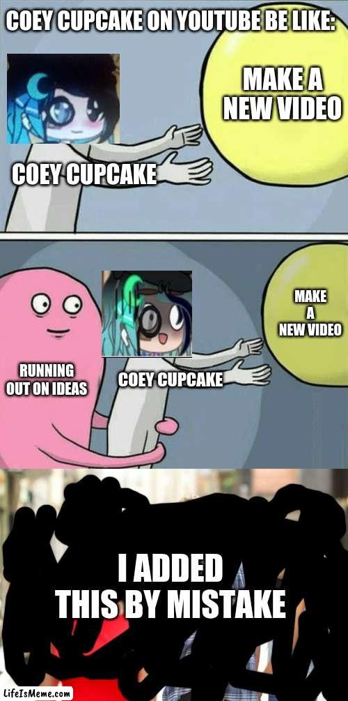 coey cupcake be like | COEY CUPCAKE ON YOUTUBE BE LIKE:; MAKE A NEW VIDEO; COEY CUPCAKE; MAKE A NEW VIDEO; RUNNING OUT ON IDEAS; COEY CUPCAKE; I ADDED THIS BY MISTAKE | image tagged in memes,running away balloon,coey cupcake | made w/ Lifeismeme meme maker